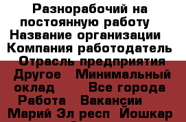 Разнорабочий на постоянную работу › Название организации ­ Компания-работодатель › Отрасль предприятия ­ Другое › Минимальный оклад ­ 1 - Все города Работа » Вакансии   . Марий Эл респ.,Йошкар-Ола г.